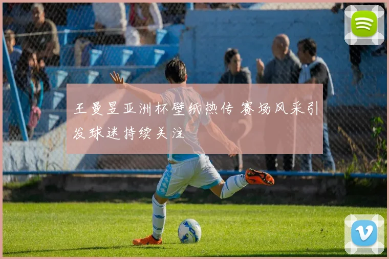 王曼昱亚洲杯壁纸热传 赛场风采引发球迷持续关注