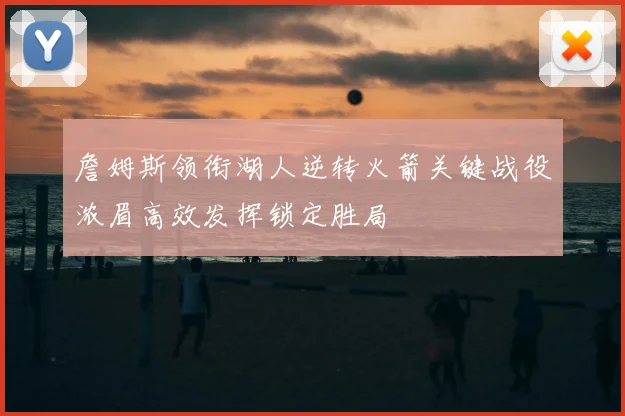 詹姆斯领衔湖人逆转火箭关键战役浓眉高效发挥锁定胜局