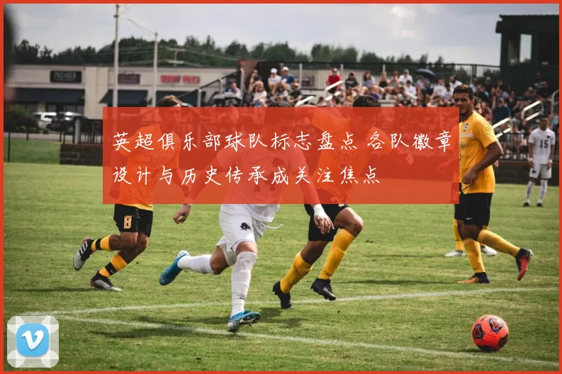 英超俱乐部球队标志盘点 各队徽章设计与历史传承成关注焦点