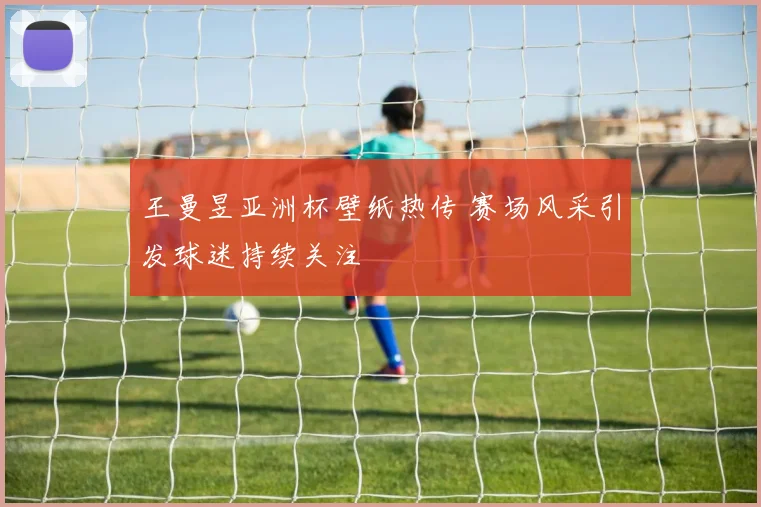 王曼昱亚洲杯壁纸热传 赛场风采引发球迷持续关注