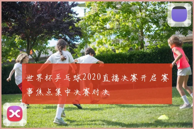 世界杯乒乓球2020直播决赛开启 赛事焦点集中决赛对决
