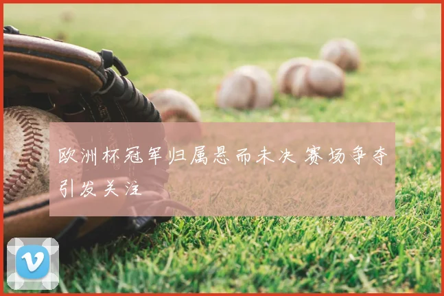 欧洲杯冠军归属悬而未决 赛场争夺引发关注