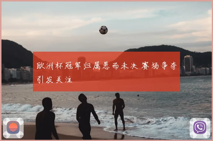 欧洲杯冠军归属悬而未决 赛场争夺引发关注