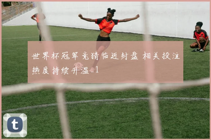 世界杯冠军竞猜临近封盘 相关投注热度持续升温_1