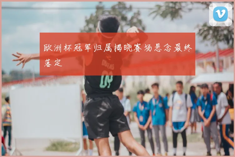 欧洲杯冠军归属揭晓赛场悬念最终落定